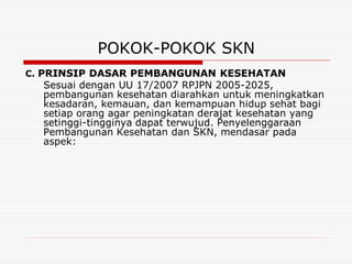 POKOK-POKOK SKN
C. PRINSIP DASAR PEMBANGUNAN KESEHATAN
  Sesuai dengan UU 17/2007 RPJPN 2005-2025,
  pembangunan kesehatan diarahkan untuk meningkatkan
  kesadaran, kemauan, dan kemampuan hidup sehat bagi
  setiap orang agar peningkatan derajat kesehatan yang
  setinggi-tingginya dapat terwujud. Penyelenggaraan
  Pembangunan Kesehatan dan SKN, mendasar pada
  aspek:
 