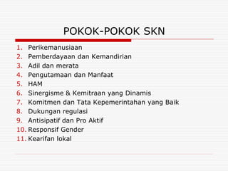 POKOK-POKOK SKN
1. Perikemanusiaan
2. Pemberdayaan dan Kemandirian
3. Adil dan merata
4. Pengutamaan dan Manfaat
5. HAM
6. Sinergisme & Kemitraan yang Dinamis
7. Komitmen dan Tata Kepemerintahan yang Baik
8. Dukungan regulasi
9. Antisipatif dan Pro Aktif
10. Responsif Gender
11. Kearifan lokal
 