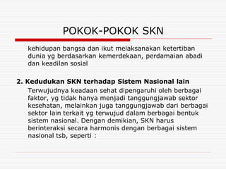 POKOK-POKOK SKN
   kehidupan bangsa dan ikut melaksanakan ketertiban
   dunia yg berdasarkan kemerdekaan, perdamaian abadi
   dan keadilan sosial

2. Kedudukan SKN terhadap Sistem Nasional lain
    Terwujudnya keadaan sehat dipengaruhi oleh berbagai
    faktor, yg tidak hanya menjadi tanggungjawab sektor
    kesehatan, melainkan juga tanggungjawab dari berbagai
    sektor lain terkait yg terwujud dalam berbagai bentuk
    sistem nasional. Dengan demikian, SKN harus
    berinteraksi secara harmonis dengan berbagai sistem
    nasional tsb, seperti :
 