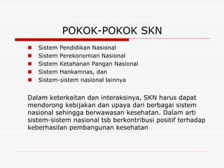 POKOK-POKOK SKN
   Sistem Pendidikan Nasional
   Sistem Perekonomian Nasional
   Sistem Ketahanan Pangan Nasional
   Sistem Hankamnas, dan
   Sistem-sistem nasional lainnya


Dalam keterkaitan dan interaksinya, SKN harus dapat
mendorong kebijakan dan upaya dari berbagai sistem
nasional sehingga berwawasan kesehatan. Dalam arti
sistem-sistem nasional tsb berkontribusi positif terhadap
keberhasilan pembangunan kesehatan
 