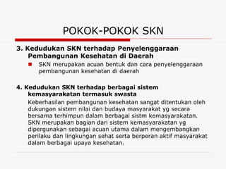 POKOK-POKOK SKN
3. Kedudukan SKN terhadap Penyelenggaraan
    Pembangunan Kesehatan di Daerah
      SKN merupakan acuan bentuk dan cara penyelenggaraan
       pembangunan kesehatan di daerah

4. Kedudukan SKN terhadap berbagai sistem
    kemasyarakatan termasuk swasta
    Keberhasilan pembangunan kesehatan sangat ditentukan oleh
    dukungan sistem nilai dan budaya masyarakat yg secara
    bersama terhimpun dalam berbagai sistm kemasyarakatan.
    SKN merupakan bagian dari sistem kemasyarakatan yg
    dipergunakan sebagai acuan utama dalam mengembangkan
    perilaku dan lingkungan sehat serta berperan aktif masyarakat
    dalam berbagai upaya kesehatan.
 