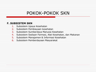 POKOK-POKOK SKN

F. SUBSISTEM SKN
   1.   Subsistem   Upaya Kesehatan
   2.   Subsistem   Pembiayaan kesehatan
   3.   Subsistem   Sumberdaya Manusia Kesehatan
   4.   Subsistem   Sediaan Farmasi, Alat Kesehatan, dan Makanan
   5.   Subsistem   Manajemen & Informasi Kesehatan
   6.   Subsistem   Pemberdayaan Masyarakat
 