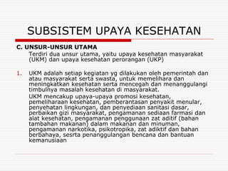 SUBSISTEM UPAYA KESEHATAN
C. UNSUR-UNSUR UTAMA
    Terdiri dua unsur utama, yaitu upaya kesehatan masyarakat
    (UKM) dan upaya kesehatan perorangan (UKP)

1.   UKM adalah setiap kegiatan yg dilakukan oleh pemerintah dan
     atau masyarakat serta swasta, untuk memelihara dan
     meningkatkan kesehatan serta mencegah dan menanggulangi
     timbulnya masalah kesehatan di masyarakat.
     UKM mencakup upaya-upaya promosi kesehatan,
     pemeliharaan kesehatan, pemberantasan penyakit menular,
     penyehatan lingkungan, dan penyediaan sanitasi dasar,
     perbaikan gizi masyarakat, pengamanan sediaan farmasi dan
     alat kesehatan, pengamanan penggunaan zat aditif (bahan
     tambahan makanan) dalam makanan dan minuman,
     pengamanan narkotika, psikotropika, zat adiktif dan bahan
     berbahaya, sesrta penanggulangan bencana dan bantuan
     kemanusiaan
 