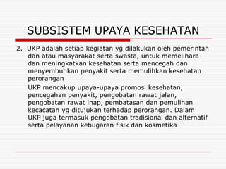 SUBSISTEM UPAYA KESEHATAN
2. UKP adalah setiap kegiatan yg dilakukan oleh pemerintah
   dan atau masyarakat serta swasta, untuk memelihara
   dan meningkatkan kesehatan serta mencegah dan
   menyembuhkan penyakit serta memulihkan kesehatan
   perorangan
   UKP mencakup upaya-upaya promosi kesehatan,
   pencegahan penyakit, pengobatan rawat jalan,
   pengobatan rawat inap, pembatasan dan pemulihan
   kecacatan yg ditujukan terhadap perorangan. Dalam
   UKP juga termasuk pengobatan tradisional dan alternatif
   serta pelayanan kebugaran fisik dan kosmetika
 