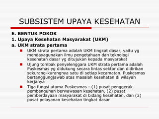 SUBSISTEM UPAYA KESEHATAN
E. BENTUK POKOK
1. Upaya Kesehatan Masyarakat (UKM)
a. UKM strata pertama
     UKM strata pertama adalah UKM tingkat dasar, yaitu yg
      mendayagunakan ilmu pengetahuan dan teknologi
      kesehatan dasar yg ditujukan kepada masyarakat
     Ujung tombak penyelenggara UKM strata pertama adalah
      Puskesmas yg didukung secara lintas sektor dan didirikan
      sekurang-kurangnya satu di setiap kecamatan. Puskesmas
      bertanggungjawab atas masalah kesehatan di wilayah
      kerjanya
     Tiga fungsi utama Puskesmas : (1) pusat penggerak
      pembangunan berwawasan kesehatan, (2) pusat
      pemberdayaan masyarakat di bidang kesehatan, dan (3)
      pusat pelayanan kesehatan tingkat dasar
 