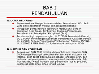 BAB I
                    PENDAHULUAN
A. LATAR BELAKANG
     Tujuan nasional Bangsa indonesia dalam Pembukaan UUD 1945
       yang diselenggarakan melalui pembangunan nasional
     Percepatan pembangunan kesehatan melalui SKN dengan
       terobosan Desa Siaga, Jamkesmas, Program Perencanaan
       Persalinan dan Pencegahan Komplikasi (P4K)
     Perubahan lingkungan strategis: UU 32/2004 Pemerintah Daerah,
       UU 33/2004 Perimbangan Keuangan Pemerintah Pusat dan Pemda,
       UU 25/2004 Sistem Perencanaan Pembangunan Nasional (SPPN),
       UU 17/2007 RPJPN 2005-2025, dan upaya percepatan MDGs

B. MAKSUD DAN KEGUNAAN
     Penyusunan SKN 2009 dimaksudkan untuk menyesuaikan SKN
       2004 dengan berbagai perubahan dan tantangan eksternal dan
       internal, agar dapat dipergunakan sebagai landasan, arah, dan
       pedoman penyelenggaraan pembangunan kesehatan baik oleh
       masyarakat, swasta maupun oleh pemerintah (pusat, provinsi,
       kab/kota) serta pihak-pihak terkait lainnya
 