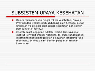 SUBSISTEM UPAYA KESEHATAN
   Dalam melaksanakan fungsi teknis kesehatan, Dinkes
    Provinsi dan Depkes perlu didukung oleh berbagai pusat
    unggulan yg dikelola oleh sektor kesehatan dan sektor
    pembangunan lainnya
   Contoh pusat unggulan adalah Institut Gizi Nasional,
    Institut Penyakit Infeksi Nasional, dll. Pusat unggulan ini
    disamping menyelenggarakan pelayanan langsung juga
    membantu Dinkes dalam bentuk pelayanan rujukan
    kesehatan
 