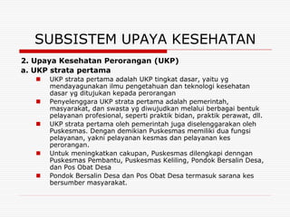 SUBSISTEM UPAYA KESEHATAN
2. Upaya Kesehatan Perorangan (UKP)
a. UKP strata pertama
      UKP strata pertama adalah UKP tingkat dasar, yaitu yg
       mendayagunakan ilmu pengetahuan dan teknologi kesehatan
       dasar yg ditujukan kepada perorangan
      Penyelenggara UKP strata pertama adalah pemerintah,
       masyarakat, dan swasta yg diwujudkan melalui berbagai bentuk
       pelayanan profesional, seperti praktik bidan, praktik perawat, dll.
      UKP strata pertama oleh pemerintah juga diselenggarakan oleh
       Puskesmas. Dengan demikian Puskesmas memiliki dua fungsi
       pelayanan, yakni pelayanan kesmas dan pelayanan kes
       perorangan.
      Untuk meningkatkan cakupan, Puskesmas dilengkapi denngan
       Puskesmas Pembantu, Puskesmas Keliling, Pondok Bersalin Desa,
       dan Pos Obat Desa
      Pondok Bersalin Desa dan Pos Obat Desa termasuk sarana kes
       bersumber masyarakat.
 