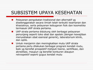 SUBSISTEM UPAYA KESEHATAN
   Pelayanan pengobatan tradisional dan alternatif yg
    diselenggarakan secara ilmiah telah terbukti keamanan dan
    khasiatnya, serta pelayanan kebugaran fisik dan kosmetika
    termasuk UKP strata pertama.
   UKP strata pertama didukung oleh berbagai pelayanan
    penunjang seperti toko obat dan apotek (dengan kewajiban
    menyediakan obat esensial generik), laboratorium klinik,
    dan optik.
   Untuk menjamin dan meningkatkan mutu UKP strata
    pertama perlu dilakukan berbagai program kendali mutu,
    baik yg bersifat prospektif meliputi lisensi, sertifikasi, dan
    akreditasi, maupun yg bersifat konkuren ataupun
    retrospektif seperti gugus kendali mutu
 