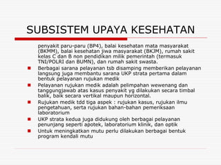 SUBSISTEM UPAYA KESEHATAN
    penyakit paru-paru (BP4), balai kesehatan mata masyarakat
    (BKMM), balai kesehatan jiwa masyarakat (BKJM), rumah sakit
    kelas C dan B non pendidikan milik pemerintah (termasuk
    TNI/POLRI dan BUMN), dan rumah sakit swasta.
   Berbagai sarana pelayanan tsb disamping memberikan pelayanan
    langsung juga membantu sarana UKP strata pertama dalam
    bentuk pelayanan rujukan medik
   Pelayanan rujukan medik adalah pelimpahan wewenang dan
    tanggungjawab atas kasus penyakit yg dilakukan secara timbal
    balik, baik secara vertikal maupun horizontal.
   Rujukan medik tdd tiga aspek : rujukan kasus, rujukan ilmu
    pengetahuan, serta rujukan bahan-bahan pemeriksaan
    laboratorium
   UKP strata kedua juga didukung oleh berbagai pelayanan
    penunjang seperti apotek, laboratorium klinik, dan optik
   Untuk meningkatkan mutu perlu dilakukan berbagai bentuk
    program kendali mutu
 