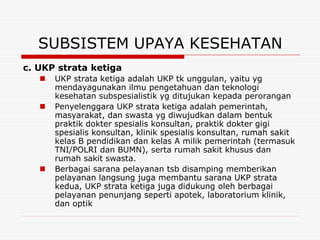 SUBSISTEM UPAYA KESEHATAN
c. UKP strata ketiga
      UKP strata ketiga adalah UKP tk unggulan, yaitu yg
       mendayagunakan ilmu pengetahuan dan teknologi
       kesehatan subspesialistik yg ditujukan kepada perorangan
      Penyelenggara UKP strata ketiga adalah pemerintah,
       masyarakat, dan swasta yg diwujudkan dalam bentuk
       praktik dokter spesialis konsultan, praktik dokter gigi
       spesialis konsultan, klinik spesialis konsultan, rumah sakit
       kelas B pendidikan dan kelas A milik pemerintah (termasuk
       TNI/POLRI dan BUMN), serta rumah sakit khusus dan
       rumah sakit swasta.
      Berbagai sarana pelayanan tsb disamping memberikan
       pelayanan langsung juga membantu sarana UKP strata
       kedua, UKP strata ketiga juga didukung oleh berbagai
       pelayanan penunjang seperti apotek, laboratorium klinik,
       dan optik
 