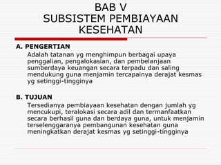 BAB V
        SUBSISTEM PEMBIAYAAN
             KESEHATAN
A. PENGERTIAN
    Adalah tatanan yg menghimpun berbagai upaya
    penggalian, pengalokasian, dan pembelanjaan
    sumberdaya keuangan secara terpadu dan saling
    mendukung guna menjamin tercapainya derajat kesmas
    yg setinggi-tingginya

B. TUJUAN
    Tersedianya pembiayaan kesehatan dengan jumlah yg
    mencukupi, teralokasi secara adil dan termanfaatkan
    secara berhasil guna dan berdaya guna, untuk menjamin
    terselenggaranya pembangunan kesehatan guna
    meningkatkan derajat kesmas yg setinggi-tingginya
 