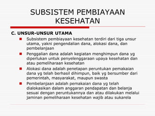SUBSISTEM PEMBIAYAAN
            KESEHATAN
C. UNSUR-UNSUR UTAMA
     Subsistem pembiayaan kesehatan terdiri dari tiga unsur
      utama, yakni pengendalian dana, alokasi dana, dan
      pembelanjaan
     Penggalian dana adalah kegiatan menghimpun dana yg
      diperlukan untuk penyelenggaraan upaya kesehatan dan
      atau pemeliharaan kesehatan
     Alokasi dana adalah penetapan peruntukan pemakaian
      dana yg telah berhasil dihimpun, baik yg bersumber dari
      pemerintah, masyarakat, maupun swasta
     Pembelanjaan adalah pemakaian dana yg telah
      dialokasikan dalam anggaran pendapatan dan belanja
      sesuai dengan peruntukannya dan atau dilakukan melalui
      jaminan pemeliharaan kesehatan wajib atau sukarela
 