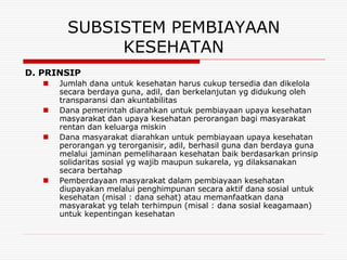 SUBSISTEM PEMBIAYAAN
              KESEHATAN
D. PRINSIP
      Jumlah dana untuk kesehatan harus cukup tersedia dan dikelola
       secara berdaya guna, adil, dan berkelanjutan yg didukung oleh
       transparansi dan akuntabilitas
      Dana pemerintah diarahkan untuk pembiayaan upaya kesehatan
       masyarakat dan upaya kesehatan perorangan bagi masyarakat
       rentan dan keluarga miskin
      Dana masyarakat diarahkan untuk pembiayaan upaya kesehatan
       perorangan yg terorganisir, adil, berhasil guna dan berdaya guna
       melalui jaminan pemeliharaan kesehatan baik berdasarkan prinsip
       solidaritas sosial yg wajib maupun sukarela, yg dilaksanakan
       secara bertahap
      Pemberdayaan masyarakat dalam pembiayaan kesehatan
       diupayakan melalui penghimpunan secara aktif dana sosial untuk
       kesehatan (misal : dana sehat) atau memanfaatkan dana
       masyarakat yg telah terhimpun (misal : dana sosial keagamaan)
       untuk kepentingan kesehatan
 