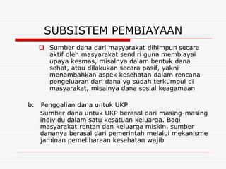 SUBSISTEM PEMBIAYAAN
      Sumber dana dari masyarakat dihimpun secara
       aktif oleh masyarakat sendiri guna membiayai
       upaya kesmas, misalnya dalam bentuk dana
       sehat, atau dilakukan secara pasif, yakni
       menambahkan aspek kesehatan dalam rencana
       pengeluaran dari dana yg sudah terkumpul di
       masyarakat, misalnya dana sosial keagamaan

b.   Penggalian dana untuk UKP
     Sumber dana untuk UKP berasal dari masing-masing
     individu dalam satu kesatuan keluarga. Bagi
     masyarakat rentan dan keluarga miskin, sumber
     dananya berasal dari pemerintah melalui mekanisme
     jaminan pemeliharaan kesehatan wajib
 