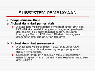 SUBSISTEM PEMBIAYAAN
2. Pengalokasian Dana
a. Alokasi dana dari pemerintah
      Alokasi dana yg berasal dari pemerintah untuk UKM dan
       UKP dilakukan melalui penyusunan anggaran pendapatan
       dan belanja, baik pusat maupun daerah, sekurang-
       kurangnya 5% dari PDB atau 15% dari total anggaran
       pendapatan dan belanja setiap tahunnya

b. Alokasi dana dari masyarakat
      Alokasi dana yg berasal dari masyarakat untuk UKM
       dilaksanakan berdasarkan asas gotong royong sesuai
       dengan kemampuan.
      Sedangkan untuk UKP dilakukan melalui kepesertaan
       dalam program jaminan pemeliharaan kesehatan wajib dan
       atau sukarela
 