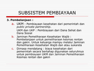 SUBSISTEM PEMBIAYAAN
3. Pembelanjaan :
    a. UKM : Pembiayaan kesehatan dari pemerintah dan
       public private partnership.
       UKM dan UKP : Pembiayaan dari Dana Sehat dan
       Dana Sosial
    b. Jaminan Pemeliharaan Kesehatan Wajib :
       Pembelanjaan untuk pemeliharaan kesmas rentan
       dan gakin. Untuk keluarga mampu melalui Jaminan
       Pemeliharaan Kesehatan Wajib dan atau sukarela
    c. Dimasa mendatang : biaya kesehatan dari
       pemerintah secara bertahap digunakan seluruhnya
       untuk pembiayaan UKM dan Jaminan Pemeliharaan
       Kesmas rentan dan gakin
 