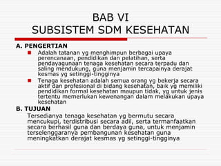 BAB VI
       SUBSISTEM SDM KESEHATAN
A. PENGERTIAN
      Adalah tatanan yg menghimpun berbagai upaya
       perencanaan, pendidikan dan pelatihan, serta
       pendayagunaan tenaga kesehatan secara terpadu dan
       saling mendukung, guna menjamin tercapainya derajat
       kesmas yg setinggi-tingginya
      Tenaga kesehatan adalah semua orang yg bekerja secara
       aktif dan profesional di bidang kesehatan, baik yg memiliki
       pendidikan formal kesehatan maupun tidak, yg untuk jenis
       tertentu memerlukan kewenangan dalam melakukan upaya
       kesehatan
B. TUJUAN
    Tersedianya tenaga kesehatan yg bermutu secara
    mencukupi, terdistribusi secara adil, serta termanfaatkan
    secara berhasil guna dan berdaya guna, untuk menjamin
    terselenggaranya pembangunan kesehatan guna
    meningkatkan derajat kesmas yg setinggi-tingginya
 