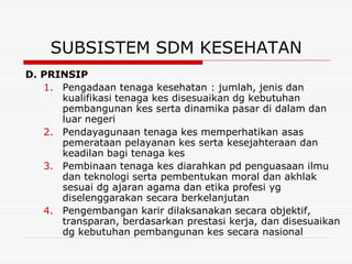 SUBSISTEM SDM KESEHATAN
D. PRINSIP
   1. Pengadaan tenaga kesehatan : jumlah, jenis dan
      kualifikasi tenaga kes disesuaikan dg kebutuhan
      pembangunan kes serta dinamika pasar di dalam dan
      luar negeri
   2. Pendayagunaan tenaga kes memperhatikan asas
      pemerataan pelayanan kes serta kesejahteraan dan
      keadilan bagi tenaga kes
   3. Pembinaan tenaga kes diarahkan pd penguasaan ilmu
      dan teknologi serta pembentukan moral dan akhlak
      sesuai dg ajaran agama dan etika profesi yg
      diselenggarakan secara berkelanjutan
   4. Pengembangan karir dilaksanakan secara objektif,
      transparan, berdasarkan prestasi kerja, dan disesuaikan
      dg kebutuhan pembangunan kes secara nasional
 
