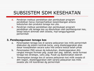 SUBSISTEM SDM KESEHATAN
   d.   Pendirian institusi pendidikan dan pembukaan program
        pendidikan harus memperhatikan keseimbangan antara
        kebutuhan dan produksi tenaga kes ybs.
   e.   Pendirian institusi pendidikan dan pembukaan program
        pendidikan utk tenaga kes yg dibutuhkan oleh pembangunan kes,
        tetapi belum diminati oleh swasta, mjd tanggungjawab
        pemerintah

3. Pendayagunaan tenaga kes
   a.   Penempatan tenaga kes di sarana pelayanan kes milik pemerintah
        dilakukan dg sistem kontrak kerja, yang diselenggarakan atas
        dasar kesepakatan secara suka rela antara kedua belah pihak
   b.   Penempatan PNS sesuai dg kebutuhan, diselenggarakan dlm
        rangka mengisi formasi peg. pusat dan peg. daerah, serta formasi
        tenaga kes strategis, yaitu peg. Pusat yg dipekerjakan daerah
   c.    Penempatan tenaga kes di sarana pelayanan kes milik swasta di
        dlm negeri, diselenggarakan oleh sarana pelayanan kes milik
        swasta ybs mll koordinasi dg pemerintah
 