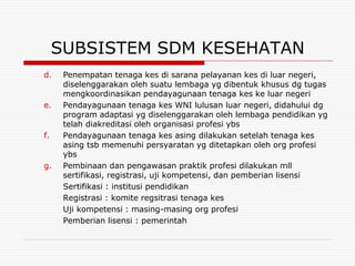 SUBSISTEM SDM KESEHATAN
d.    Penempatan tenaga kes di sarana pelayanan kes di luar negeri,
      diselenggarakan oleh suatu lembaga yg dibentuk khusus dg tugas
      mengkoordinasikan pendayagunaan tenaga kes ke luar negeri
e.    Pendayagunaan tenaga kes WNI lulusan luar negeri, didahului dg
      program adaptasi yg diselenggarakan oleh lembaga pendidikan yg
      telah diakreditasi oleh organisasi profesi ybs
f.    Pendayagunaan tenaga kes asing dilakukan setelah tenaga kes
      asing tsb memenuhi persyaratan yg ditetapkan oleh org profesi
      ybs
g.    Pembinaan dan pengawasan praktik profesi dilakukan mll
      sertifikasi, registrasi, uji kompetensi, dan pemberian lisensi
      Sertifikasi : institusi pendidikan
      Registrasi : komite regsitrasi tenaga kes
      Uji kompetensi : masing-masing org profesi
      Pemberian lisensi : pemerintah
 