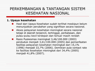 PERKEMBANGAN & TANTANGAN SISTEM
       KESEHATAN NASIONAL
1. Upaya kesehatan
      Hasil dari Upaya Kesehatan sudah terlihat meskipun belum
       menunjukkan perubahan yang signifikan secara nasional.
      Akses pelayanan kesehatan meningkat secara nasional
       tetapi di daerah terpencil, tertinggal, perbatasan, dan
       pulau-pulau kecil terdepan dan terluar masih rendah
      Rasio Puskesmas meningkat 3,46/100.000 (2003)
       penduduk menjadi 3,61/100.000 (2005) dan pemanfaatan
       fasilitas pelayanan kesehatan meningkat dari 15,1%
       (1996) menjadi 33,7% (2006). Demikian pula contact rate
       ke fasilitas kesehatan meningkat dari 34,4% (2005)
       menjadi 41,8% (2007).
 