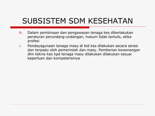SUBSISTEM SDM KESEHATAN
h.    Dalam pembinaan dan pengawasan tenaga kes diberlakukan
      peraturan perundang-undangan, hukum tidak tertulis, etika
      profesi
i.    Pendayagunaan tenaga masy di bid kes dilakukan secara serasi
      dan terpadu oleh pemerintah dan masy. Pemberian kewenangan
      dlm teknis kes kpd tenaga masy dilakukan dilakukan sesuai
      keperluan dan kompetensinya
 