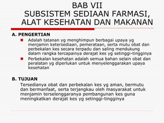 BAB VII
     SUBSISTEM SEDIAAN FARMASI,
    ALAT KESEHATAN DAN MAKANAN
A. PENGERTIAN
      Adalah tatanan yg menghimpun berbagai upaya yg
       menjamin ketersediaan, pemerataan, serta mutu obat dan
       perbekalan kes secara terpadu dan saling mendukung
       dalam rangka tercapainya derajat kes yg setinggi-tingginya
      Perbekalan kesehatan adalah semua bahan selain obat dan
       peralatan yg diperlukan untuk menyelenggarakan upaya
       kesehatan

B. TUJUAN
    Tersedianya obat dan perbekalan kes yg aman, bermutu
    dan bermanfaat, serta terjangkau oleh masyarakat untuk
    menjamin terselenggaranya pembangunan kes guna
    meningkatkan derajat kes yg setinggi-tingginya
 