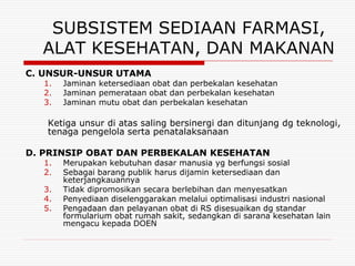SUBSISTEM SEDIAAN FARMASI,
  ALAT KESEHATAN, DAN MAKANAN
C. UNSUR-UNSUR UTAMA
   1.   Jaminan ketersediaan obat dan perbekalan kesehatan
   2.   Jaminan pemerataan obat dan perbekalan kesehatan
   3.   Jaminan mutu obat dan perbekalan kesehatan

   Ketiga unsur di atas saling bersinergi dan ditunjang dg teknologi,
   tenaga pengelola serta penatalaksanaan

D. PRINSIP OBAT DAN PERBEKALAN KESEHATAN
   1.   Merupakan kebutuhan dasar manusia yg berfungsi sosial
   2.   Sebagai barang publik harus dijamin ketersediaan dan
        keterjangkauannya
   3.   Tidak dipromosikan secara berlebihan dan menyesatkan
   4.   Penyediaan diselenggarakan melalui optimalisasi industri nasional
   5.   Pengadaan dan pelayanan obat di RS disesuaikan dg standar
        formularium obat rumah sakit, sedangkan di sarana kesehatan lain
        mengacu kepada DOEN
 