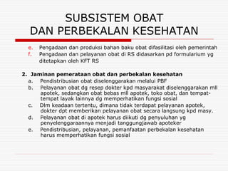 SUBSISTEM OBAT
  DAN PERBEKALAN KESEHATAN
  e.   Pengadaan dan produksi bahan baku obat difasilitasi oleh pemerintah
  f.   Pengadaan dan pelayanan obat di RS didasarkan pd formularium yg
       ditetapkan oleh KFT RS

2. Jaminan pemerataan obat dan perbekalan kesehatan
  a. Pendistribusian obat diselenggarakan melalui PBF
  b. Pelayanan obat dg resep dokter kpd masyarakat diselenggarakan mll
      apotek, sedangkan obat bebas mll apotek, toko obat, dan tempat-
      tempat layak lainnya dg memperhatikan fungsi sosial
  c. Dlm keadaan tertentu, dimana tidak terdapat pelayanan apotek,
      dokter dpt memberikan pelayanan obat secara langsung kpd masy.
  d. Pelayanan obat di apotek harus diikuti dg penyuluhan yg
      penyelenggaraannya menjadi tanggungjawab apoteker
  e. Pendistribusian, pelayanan, pemanfaatan perbekalan kesehatan
      harus memperhatikan fungsi sosial
 