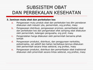 SUBSISTEM OBAT
     DAN PERBEKALAN KESEHATAN
3. Jaminan mutu obat dan perbekalan kes
     a. Pengawasan mutu produk obat dan perbekalan kes dlm peredaran
        dilakukan oleh industri ybs, pemerintah, org profesi, masy
     b. Pengawasan distribusi, pengawasan promosi, pemanfaatan obat
        dan perbekalan kes dan pengamatan efek samping obat dilakukan
        oleh pemerintah, kalangan pengusaha, org prof, masy
     c. Pengendalian harga dilakukan oleh pemerintah bersama pihak
        terkait
     d. Pengawasan produksi, distribusi, dan penggunaan narkotika,
        psikotropika, zat adiktif dan bahan berbahaya lainnya dilakukan
        oleh pemerintah secara lintas sektoral, org profesi, masy
     e. Pengawasan produksi, distribusi dan pemanfaatan obat tradisional
        dilakukan oleh pmerintah secara lintas sektoral, org profesi, masy
 
