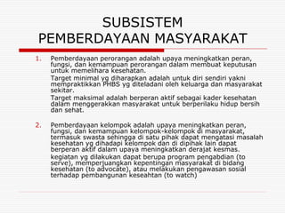 SUBSISTEM
PEMBERDAYAAN MASYARAKAT
1.   Pemberdayaan perorangan adalah upaya meningkatkan peran,
     fungsi, dan kemampuan perorangan dalam membuat keputusan
     untuk memelihara kesehatan.
     Target minimal yg diharapkan adalah untuk diri sendiri yakni
     mempraktikkan PHBS yg diteladani oleh keluarga dan masyarakat
     sekitar.
     Target maksimal adalah berperan aktif sebagai kader kesehatan
     dalam menggerakkan masyarakat untuk berperilaku hidup bersih
     dan sehat.

2.   Pemberdayaan kelompok adalah upaya meningkatkan peran,
     fungsi, dan kemampuan kelompok-kelompok di masyarakat,
     termasuk swasta sehingga di satu pihak dapat mengatasi masalah
     kesehatan yg dihadapi kelompok dan di dipihak lain dapat
     berperan aktif dalam upaya meningkatkan derajat kesmas.
     kegiatan yg dilakukan dapat berupa program pengabdian (to
     serve), memperjuangkan kepentingan masyarakat di bidang
     kesehatan (to advocate), atau melakukan pengawasan sosial
     terhadap pembangunan keseahtan (to watch)
 
