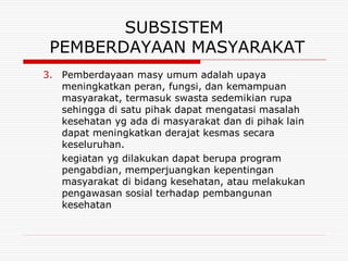 SUBSISTEM
 PEMBERDAYAAN MASYARAKAT
3. Pemberdayaan masy umum adalah upaya
   meningkatkan peran, fungsi, dan kemampuan
   masyarakat, termasuk swasta sedemikian rupa
   sehingga di satu pihak dapat mengatasi masalah
   kesehatan yg ada di masyarakat dan di pihak lain
   dapat meningkatkan derajat kesmas secara
   keseluruhan.
   kegiatan yg dilakukan dapat berupa program
   pengabdian, memperjuangkan kepentingan
   masyarakat di bidang kesehatan, atau melakukan
   pengawasan sosial terhadap pembangunan
   kesehatan
 