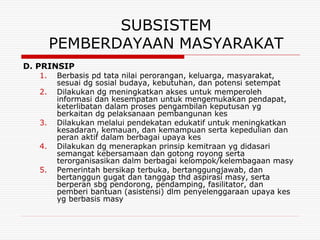 SUBSISTEM
        PEMBERDAYAAN MASYARAKAT
D. PRINSIP
   1.   Berbasis pd tata nilai perorangan, keluarga, masyarakat,
        sesuai dg sosial budaya, kebutuhan, dan potensi setempat
   2.   Dilakukan dg meningkatkan akses untuk memperoleh
        informasi dan kesempatan untuk mengemukakan pendapat,
        keterlibatan dalam proses pengambilan keputusan yg
        berkaitan dg pelaksanaan pembangunan kes
   3.   Dilakukan melalui pendekatan edukatif untuk meningkatkan
        kesadaran, kemauan, dan kemampuan serta kepedulian dan
        peran aktif dalam berbagai upaya kes
   4.   Dilakukan dg menerapkan prinsip kemitraan yg didasari
        semangat kebersamaan dan gotong royong serta
        terorganisasikan dalm berbagai kelompok/kelembagaan masy
   5.   Pemerintah bersikap terbuka, bertanggungjawab, dan
        bertanggun gugat dan tanggap thd aspirasi masy, serta
        berperan sbg pendorong, pendamping, fasilitator, dan
        pemberi bantuan (asistensi) dlm penyelenggaraan upaya kes
        yg berbasis masy
 