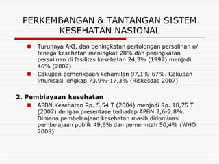 PERKEMBANGAN & TANTANGAN SISTEM
       KESEHATAN NASIONAL
     Turunnya AKI, dan peningkatan pertolongan persalinan o/
      tenaga kesehatan meningkat 20% dan peningkatan
      persalinan di fasilitas kesehatan 24,3% (1997) menjadi
      46% (2007)
     Cakupan pemeriksaan kehamilan 97,1%-67%. Cakupan
      imunisasi lengkap 73,9%-17,3% (Riskesdas 2007)


2. Pembiayaan kesehatan
     APBN Kesehatan Rp. 5,54 T (2004) menjadi Rp. 18,75 T
      (2007) dengan presentase terhadap APBN 2,6-2,8%.
      Dimana pembelanjaan kesehatan masih didominasi
      pembelajaan publik 49,6% dan pemerintah 50,4% (WHO
      2008)
 