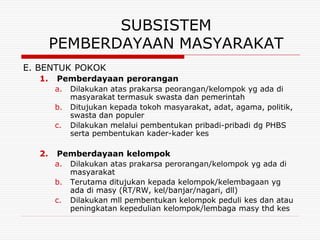 SUBSISTEM
       PEMBERDAYAAN MASYARAKAT
E. BENTUK POKOK
  1.   Pemberdayaan perorangan
       a.   Dilakukan atas prakarsa peorangan/kelompok yg ada di
            masyarakat termasuk swasta dan pemerintah
       b.   Ditujukan kepada tokoh masyarakat, adat, agama, politik,
            swasta dan populer
       c.   Dilakukan melalui pembentukan pribadi-pribadi dg PHBS
            serta pembentukan kader-kader kes

  2.   Pemberdayaan kelompok
       a.   Dilakukan atas prakarsa perorangan/kelompok yg ada di
            masyarakat
       b.   Terutama ditujukan kepada kelompok/kelembagaan yg
            ada di masy (RT/RW, kel/banjar/nagari, dll)
       c.   Dilakukan mll pembentukan kelompok peduli kes dan atau
            peningkatan kepedulian kelompok/lembaga masy thd kes
 