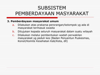 SUBSISTEM
     PEMBERDAYAAN MASYARAKAT
3. Pemberdayaan masyarakat umum
    a. Dilakukan atas prakarsa perorangan/kelompok yg ada di
       masyarakat termasuk swasta
    b. Ditujukan kepada seluruh masyarakat dalam suatu wilayah
    c. Dilakukan melalui pembentukan wadah perwakilan
       masyarakat yg peduli kes (Badan Penyantun Puskesmas,
       Konsil/Komite Kesehatan Kab/Kota, dll)
 