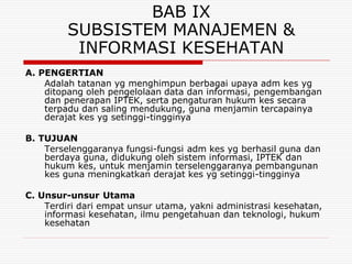 BAB IX
         SUBSISTEM MANAJEMEN &
          INFORMASI KESEHATAN
A. PENGERTIAN
    Adalah tatanan yg menghimpun berbagai upaya adm kes yg
    ditopang oleh pengelolaan data dan informasi, pengembangan
    dan penerapan IPTEK, serta pengaturan hukum kes secara
    terpadu dan saling mendukung, guna menjamin tercapainya
    derajat kes yg setinggi-tingginya

B. TUJUAN
    Terselenggaranya fungsi-fungsi adm kes yg berhasil guna dan
    berdaya guna, didukung oleh sistem informasi, IPTEK dan
    hukum kes, untuk menjamin terselenggaranya pembangunan
    kes guna meningkatkan derajat kes yg setinggi-tingginya

C. Unsur-unsur Utama
    Terdiri dari empat unsur utama, yakni administrasi kesehatan,
    informasi kesehatan, ilmu pengetahuan dan teknologi, hukum
    kesehatan
 