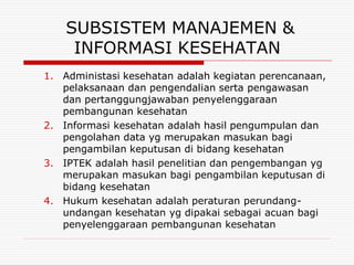 SUBSISTEM MANAJEMEN &
     INFORMASI KESEHATAN
1. Administasi kesehatan adalah kegiatan perencanaan,
   pelaksanaan dan pengendalian serta pengawasan
   dan pertanggungjawaban penyelenggaraan
   pembangunan kesehatan
2. Informasi kesehatan adalah hasil pengumpulan dan
   pengolahan data yg merupakan masukan bagi
   pengambilan keputusan di bidang kesehatan
3. IPTEK adalah hasil penelitian dan pengembangan yg
   merupakan masukan bagi pengambilan keputusan di
   bidang kesehatan
4. Hukum kesehatan adalah peraturan perundang-
   undangan kesehatan yg dipakai sebagai acuan bagi
   penyelenggaraan pembangunan kesehatan
 