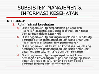 SUBSISTEM MANAJEMEN &
        INFORMASI KESEHATAN
D. PRINSIP
   1. Administrasi kesehatan
      a. Diselenggarakan dg berpedoman pd asas dan
         kebijakan desentralisasi, dekonsentrasi, dan tugas
         pembantuan dalam satu NKRI
      b. Diselenggarakan dg dukungan kejelasan hub adm dg
         berbagai sektor pembangunan lain serta antar unit
         kes di berbagai jenjang adm pemerintahan
      c. Diselenggarakan mll kesatuan koordinasi yg jelas dg
         berbagai sektor pembangunan lain serta antar unit
         antar kes dlm satu jenjang adm pemerintahan
      d. Diselenggarakan dg mengupayakan kejelasan
         pembagian kewenangan, tugas dan tanggung jawab
         antar unit kes dlm satu jenjang yg sama dan di
         berbagai jenjang adm pemerintahan
 