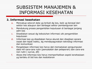SUBSISTEM MANAJEMEN &
         INFORMASI KESEHATAN
2. Informasi kesehatan
   a.   Mencakup seluruh data yg terkait dg kes, baik yg berasal dari
        sektor kes ataupun dari berbagai sektor pembangunan lain
   b.   Mendukung proses pengambilan keputusan di berbagai jenjang
        adm kes
   c.   Disediakan sesuai dg kebutuhan informasi utk pengambilan
        keputusan
   d.   Informasi kes yg disediakan harus akurat dan disajikan secara
        cepat dan tepat waktu, dg mendayagunakan teknologi informasi
        dan komunikasi
   e.   Pengelolaan informasi kes harus dpt memadukan pengumpulan
        data mll cara-cara rutin (pencatatan dan pelaporan) dan cara-ara
        non rutin ( survai, dll)
   f.   Akses thd informasi kes harus memperhatikan aspek kerahasiaan
        yg berlaku di bid kes dan kedokteran
 