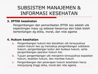 SUBSISTEM MANAJEMEN &
         INFORMASI KESEHATAN
3. IPTEK kesehatan
    Pengembangan dan pemanfaatan IPTEK kes adalah utk
    kepentingan masy yg sebesar-besarnya dan tidak boleh
    bertentangan dg etika, moral, dan nilai agama

4. Hukum kesehatan
   a.   Pengembangan hukum kes diarahkan utk terwujudnya
        sistem hukum kes yg mencakup pengembangan substansi
        hukum, pengembangan kultur dan budaya hukum, serta
        pengembangan aparatur hukum kes
   b.   Tujuan pengembangan utk menjamin terwujudnya kepastian
        hukum, keadilan hukum, dan manfaat hukum
   c.   Pengembangan dan penerapan hukum kesehatan harus
        menjunjung tinggi etika, moral dan nilai agama
 