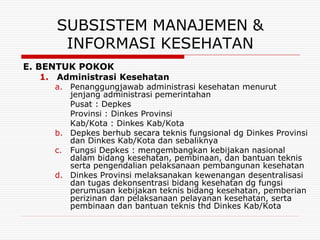 SUBSISTEM MANAJEMEN &
       INFORMASI KESEHATAN
E. BENTUK POKOK
    1. Administrasi Kesehatan
      a. Penanggungjawab administrasi kesehatan menurut
         jenjang administrasi pemerintahan
         Pusat : Depkes
         Provinsi : Dinkes Provinsi
         Kab/Kota : Dinkes Kab/Kota
      b. Depkes berhub secara teknis fungsional dg Dinkes Provinsi
         dan Dinkes Kab/Kota dan sebaliknya
      c. Fungsi Depkes : mengembangkan kebijakan nasional
         dalam bidang kesehatan, pembinaan, dan bantuan teknis
         serta pengendalian pelaksanaan pembangunan kesehatan
      d. Dinkes Provinsi melaksanakan kewenangan desentralisasi
         dan tugas dekonsentrasi bidang kesehatan dg fungsi
         perumusan kebijakan teknis bidang kesehatan, pemberian
         perizinan dan pelaksanaan pelayanan kesehatan, serta
         pembinaan dan bantuan teknis thd Dinkes Kab/Kota
 