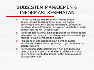 SUBSISTEM MANAJEMEN &
 INFORMASI KESEHATAN
e. Dinkes Kab/Kota melaksanakan kewenangan
   desentralisasi di bidang kesehatan, dg fungsi
   perumusan kebijakan teknis kesehatan, pemberian
   perizinan dan pelaksanaan pelayanan kesehatan, serta
   pembinaan thd UPTD kesehatan
f. Perencanaan nasional diselenggarakan dg menetapkan
   kebijakan dan program pembangunan kes nasional yg
   menjadi acuan perencanaan daerah
g. Pelaksanaan dan pengendalian pembangunan
   kesehatan dilaksanakan dg mengacu pd pedoman dan
   standar nasional
h. Perencanaan serta pelaksanaan dan pengendalian
   pembangunan kesehatan di daerah didasarkan atas
   kewenangan wajib dan standar pelayanan minimal
   bidang kesehatan
 