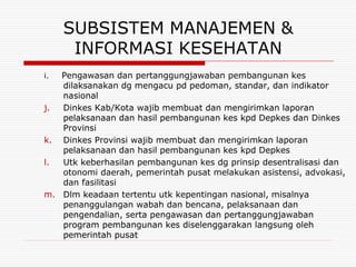 SUBSISTEM MANAJEMEN &
      INFORMASI KESEHATAN
i. Pengawasan dan pertanggungjawaban pembangunan kes
   dilaksanakan dg mengacu pd pedoman, standar, dan indikator
   nasional
j. Dinkes Kab/Kota wajib membuat dan mengirimkan laporan
   pelaksanaan dan hasil pembangunan kes kpd Depkes dan Dinkes
   Provinsi
k. Dinkes Provinsi wajib membuat dan mengirimkan laporan
   pelaksanaan dan hasil pembangunan kes kpd Depkes
l. Utk keberhasilan pembangunan kes dg prinsip desentralisasi dan
   otonomi daerah, pemerintah pusat melakukan asistensi, advokasi,
   dan fasilitasi
m. Dlm keadaan tertentu utk kepentingan nasional, misalnya
   penanggulangan wabah dan bencana, pelaksanaan dan
   pengendalian, serta pengawasan dan pertanggungjawaban
   program pembangunan kes diselenggarakan langsung oleh
   pemerintah pusat
 