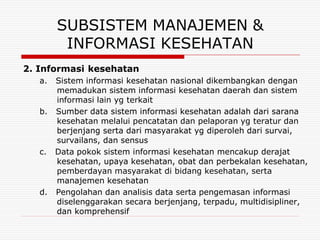 SUBSISTEM MANAJEMEN &
         INFORMASI KESEHATAN
2. Informasi kesehatan
   a. Sistem informasi kesehatan nasional dikembangkan dengan
      memadukan sistem informasi kesehatan daerah dan sistem
      informasi lain yg terkait
   b. Sumber data sistem informasi kesehatan adalah dari sarana
      kesehatan melalui pencatatan dan pelaporan yg teratur dan
      berjenjang serta dari masyarakat yg diperoleh dari survai,
      survailans, dan sensus
   c. Data pokok sistem informasi kesehatan mencakup derajat
      kesehatan, upaya kesehatan, obat dan perbekalan kesehatan,
      pemberdayan masyarakat di bidang kesehatan, serta
      manajemen kesehatan
   d. Pengolahan dan analisis data serta pengemasan informasi
      diselenggarakan secara berjenjang, terpadu, multidisipliner,
      dan komprehensif
 