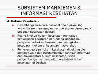 SUBSISTEM MANAJEMEN &
       INFORMASI KESEHATAN
4. Hukum Kesehatan
    a. Dikembangkan secara nasional dan dipakai sbg
       acuan dalam mengembangkan peraturan perundang-
       undagan kesehatan daerah
    b. Ruang lingkup hukum kesehatan mencakup
       penyusunan peraturan perundang-undangan,
       pelayanan advokasi hukum, dan peningkatan
       kesadaran hukum di kalangan masyarakat
    c. Penyelenggaraan hukum kesehatan didukung oleh
       pembentukan dan pengembangan jaringan informasi
       dan dokumentasi hukum kesehatan, serta
       pengembangan satuan unit di organisasi hukum
       kesehatan di Depkes
 