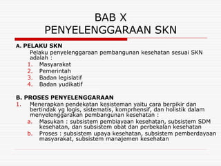 BAB X
         PENYELENGGARAAN SKN
A. PELAKU SKN
    Pelaku penyelenggaraan pembangunan kesehatan sesuai SKN
    adalah :
   1. Masyarakat
   2. Pemerintah
   3. Badan legislatif
   4. Badan yudikatif

B. PROSES PENYELENGGARAAN
1.   Menerapkan pendekatan kesisteman yaitu cara berpikir dan
     bertindak yg logis, sistematis, komprhensif, dan holistik dalam
     menyelenggarakan pembangunan kesehatan :
    a. Masukan : subsistem pembiayaan kesehatan, subsistem SDM
        kesehatan, dan subsistem obat dan perbekalan kesehatan
    b. Proses : subsistem upaya kesehatan, subsistem pemberdayaan
        masyarakat, subsistem manajemen kesehatan
 