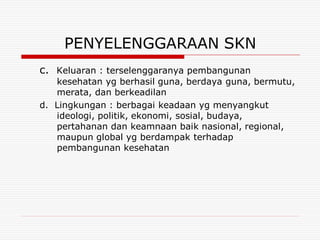 PENYELENGGARAAN SKN
c. Keluaran : terselenggaranya pembangunan
   kesehatan yg berhasil guna, berdaya guna, bermutu,
   merata, dan berkeadilan
d. Lingkungan : berbagai keadaan yg menyangkut
   ideologi, politik, ekonomi, sosial, budaya,
   pertahanan dan keamnaan baik nasional, regional,
   maupun global yg berdampak terhadap
   pembangunan kesehatan
 