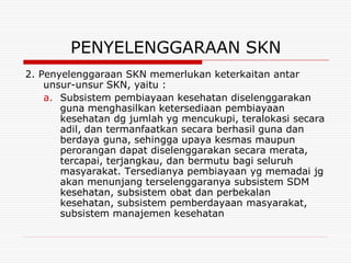 PENYELENGGARAAN SKN
2. Penyelenggaraan SKN memerlukan keterkaitan antar
    unsur-unsur SKN, yaitu :
    a. Subsistem pembiayaan kesehatan diselenggarakan
       guna menghasilkan ketersediaan pembiayaan
       kesehatan dg jumlah yg mencukupi, teralokasi secara
       adil, dan termanfaatkan secara berhasil guna dan
       berdaya guna, sehingga upaya kesmas maupun
       perorangan dapat diselenggarakan secara merata,
       tercapai, terjangkau, dan bermutu bagi seluruh
       masyarakat. Tersedianya pembiayaan yg memadai jg
       akan menunjang terselenggaranya subsistem SDM
       kesehatan, subsistem obat dan perbekalan
       kesehatan, subsistem pemberdayaan masyarakat,
       subsistem manajemen kesehatan
 